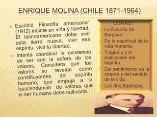 ENRIQUE MOLINA (CHILE 1871-1964)
OBRAS:
∂ La filosofía de
Bergson.
∂ De lo espiritual de la
vida humana.
∂ Tragedia y la
realización del
espíritu.
∂ Del sentimiento de la
muerte y del sentido
de la vida.
∂ Las dos Américas.
 