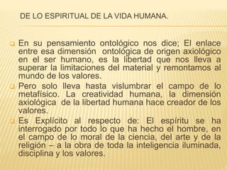 DE LO ESPIRITUAL DE LA VIDA HUMANA.
 En su pensamiento ontológico nos dice; El enlace
entre esa dimensión ontológica de origen axiológico
en el ser humano, es la libertad que nos lleva a
superar la limitaciones del material y remontamos al
mundo de los valores.
 Pero solo lleva hasta vislumbrar el campo de lo
metafísico. La creatividad humana, la dimensión
axiológica de la libertad humana hace creador de los
valores.
 Es Explícito al respecto de: El espíritu se ha
interrogado por todo lo que ha hecho el hombre, en
el campo de lo moral de la ciencia, del arte y de la
religión – a la obra de toda la inteligencia iluminada,
disciplina y los valores.
 