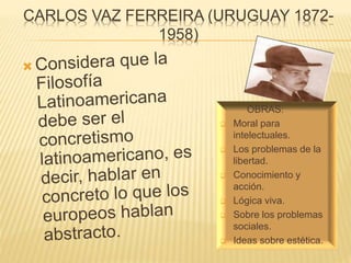 CARLOS VAZ FERREIRA (URUGUAY 1872-
1958)
OBRAS:
 Moral para
intelectuales.
 Los problemas de la
libertad.
 Conocimiento y
acción.
 Lógica viva.
 Sobre los problemas
sociales.
 Ideas sobre estética.
 