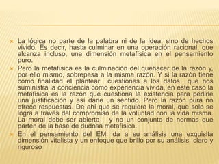  La lógica no parte de la palabra ni de la idea, sino de hechos
vivido. Es decir, hasta culminar en una operación racional, que
alcanza incluso, una dimensión metafísica en el pensamiento
puro.
 Pero la metafísica es la culminación del quehacer de la razón y,
por ello mismo, sobrepasa a la misma razón. Y si la razón tiene
como finalidad el plantear cuestiones a los datos que nos
suministra la conciencia como experiencia vivida, en este caso la
metafísica es la razón que cuestiona la existencia para pedirle
una justificación y así darle un sentido. Pero la razón pura no
ofrece respuestas. De ahí que se requiere la moral, que solo se
logra a través del compromiso de la voluntad con la vida misma.
La moral debe ser abierta y no un conjunto de normas que
parten de la base de dudosa metafísica.
 En el pensamiento del EM. da a su análisis una exquisita
dimensión vitalista y un enfoque que brilló por su análisis claro y
riguroso
 
