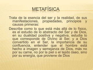 METAFÍSICA
Trata de la esencia del ser y la realidad, de sus
manifestaciones, propiedades, principios y
causas primeras:
Describe como lo que está más allá de lo físico,
es el estudio de lo abstracto del Ser y de Dios,
en su dualidad positiva y negativa, estudia lo
que corresponde de Divino al Ser, y a Dios
convertido en el Ser, la importancia de su
confluencia, entender que el hombre está
hecho a imagen y semejanza de Dios, más no
por su carne, no por la piel o el tejido óseo, sino
por su energía, que proviene de Dios
 