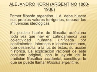 ALEJANDRO KORN (ARGENTINO 1860-
1936)
Primer filósofo argentino. L.A. debe buscar
sus propios valores terrígenos, depurar las
influencias ideológicas
Es posible hablar de filosofía autóctona
toda vez que hay en Latinoamérica una
colectividad humana unificada por
sentimientos, intereses e ideales comunes,
que desarrolla, a la luz de éstos, su acción
histórica. La explicación racional de este
conjunto original, con la ayuda de la
tradición filosófica occidental, constituye lo
que se puede llamar filosofía argentina.
.
 