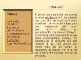 AXIOLOGÍA
El primer paso para vivir los valores
es tener conciencia de lo importantes
que son. Una sociedad basada en
individuos con valores es la llave para
una convivencia más sana.
Las leyes civiles no
son suficientes. En ellas se establece
lo elemental para asegurar una conviv
encia medianamente decente, sin
embargo no es suficiente con solo
"cumplir la ley". Los valores van
mucho más allá de cumplir el
reglamento de tránsito, van a la raíz
de la formación de cada uno de las
personas.
OBRAS:
 La libertad
creadora
 Esquema
gnoseológico
 El concepto de la
conciencia
 Axiología
 Apuntes filosóficos

 