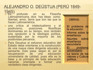 ALEJANDRO O. DEÚSTUA (PERÚ 1849-
1945) Es profundo en su Filosofía
Latinoamericana, dice hay ideas como:
libertad, amor, tierra que son las que la
hacen Latinoamérica.
 una crítica al intelectualismo y al
positivismo, posiciones filosóficas
dominantes en su tiempo, sino también
una oposición a la ideología política,
sustentada por la mayoría de los
positivistas peruanos.
 Para Deustua el esfuerzo educativo del
Estado debe orientarse a la construcción
de una nueva clase dirigente educada y
pensante. Esto pasa, según él, por la
recuperación de una educación
universitaria de calidad, pues ella es la
base y el principio de toda educación
nacional, orientada a formar una
verdadera clase dirigentes.
OBRAS:
 El problema de
la educación.
 Informe sobre la
enseñanza
 Apuntes sobre
enseñanza
secundaria
 El problema
universitario
 La teoría de los
valores y Cultura
política.
 