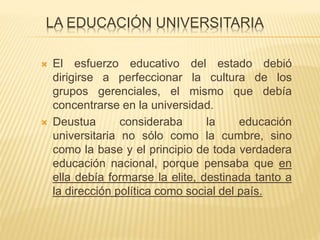 LA EDUCACIÓN UNIVERSITARIA
 El esfuerzo educativo del estado debió
dirigirse a perfeccionar la cultura de los
grupos gerenciales, el mismo que debía
concentrarse en la universidad.
 Deustua consideraba la educación
universitaria no sólo como la cumbre, sino
como la base y el principio de toda verdadera
educación nacional, porque pensaba que en
ella debía formarse la elite, destinada tanto a
la dirección política como social del país.
 