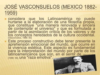 JOSÉ VASCONSUELOS (MEXICO 1882-
1959)
 considera que los Latinoamérica no puede
hurtarse a la elaboración de una filosofía propia,
que constituye "una manera renovada y sincera
de contemplar el universo" y que es formulada a
partir de la asimilación crítica de los valores y de
los conceptos heredados de la cultura occidental.
[Vasconcelos, 1986: 50]
 Este proceso constructivo debe tener presente la
aprehensión emocional del mundo, que ocurre en
la vivencia estética. Este aspecto es fundamental
para la interpretación del mundo por parte de los
latinoamericanos que son, en el sentir de Vasconcelos
[1986: 58], una "raza emotiva".
 