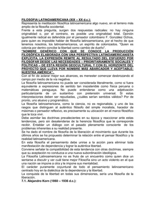 FILOSOFIA LATINOAMERICANA (XlX – XX d.c.):
Representa la meditación filosófica latinoamericana algo nuevo, en el terreno más
amplio de la filosofia occidental.
Frente a esta pregunta, surgen dos respuestas radicales: no hay ninguna
originalidad o, por el contrario, es posible una originalidad total. Opinión
igualmente radical es defendida por el pensador colombiano F. González Ochoa,
para quien es imposible hablar de filosofía latinoamericana, por el hecho de que
tenemos nosotros, los latinoamericanos, un espírito de colonizados. "Quien es
colonia por dentro concibe la libertad como cambio de dueño".
“NOMBRE GENÉRICO CON QUE SE CONOCE LA PRODUCCIÓN
FILOSÓFICA ELABORADA CON UNA PERSPECTIVA LATINOAMERICANISTA
EXPLÍCITA. LA EXPRESIÓN REMITE AL RESULTADO DEL ESFUERZO POR
FILOSOFAR DESDE LAS NECESIDADES – PRIORITARIAMENTE SOCIALES Y
POLÍTICAS – DE ESTA REGIÓN GEOCULTURAL Y CON EL HORIZONTE DEL
PROYECTO QUE LLEVA POR NOMBRE MÁS ABARCADOR Y ACEPTABLE:
NUESTRA AMÉRICA”.
Con el fin de aclarar mejor sus alcances, es menester comenzar desbrozando el
campo por medio de la vía negativa.
La filosofía latinoamericana no puede ser considerada literalmente, como si fuera
equivalente a expresiones de sentido tan insostenible como física peruana o
matemáticas paraguaya. No puede entenderse como una adjetivación
particularizante de un sustantivo con pretensión universal. Si estas
interpretaciones deben ser repudiadas, ¿cuáles serían sentidos válidos? Por de
pronto, uno alusivo y programático.
La filosofía latinoamericana, como la ciencia, no es regionalista, y uno de los
rasgos que distinguen al auténtico filósofo del simple moralista, hacedor de
máximas o pensador reflexivo, es precisamente su ubicación en el marco filosófico
que le toca vivir.
Debe asimilar las doctrinas prevalecientes en su época y reaccionar ante estas
tendencias, pero sin desatenderse de la herencia filosófica que le corresponde
recibir. Entablar un diálogo con el pasado plenamente consciente de los
problemas inherentes a su realidad presente.
Se ha dado el nombre de filosofía de la liberación al movimiento que durante los
últimos años se ha propuesto determinar la relación entre el pensar filosófico y la
realidad latinoamericana.
En esta filosofía el pensamiento debe unirse a la acción para eliminar toda
manifestación de dependencia y lograr la auténtica libertad.
Conviene señalar la compatibilidad de esta tendencia con otras doctrinas, siempre
que su aceptación no conduzca a una nueva subordinación ideológica.
La Filosofía Latinoamericana no es fruto de un encuentro como quien dice un
sentarse a discutir y ver cuál tiene mejor Filosofía sino un acto violento en el que
una nación se impone a otra y le impone sus mentalidad.
El carácter puramente coyuntural de todo el pensamiento latinoamericano
centrado hoy en la dialéctica de la dependencia y la libertad.
La conquista de la libertad en todas sus dimensiones, sería una filosofía de la
liberación.
7.1. Alejandro Korn (1860 – 1936 d.c.):
 