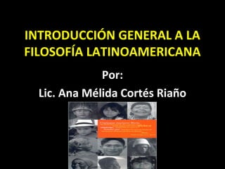 INTRODUCCIÓN GENERAL A LA
FILOSOFÍA LATINOAMERICANA
Por:
Lic. Ana Mélida Cortés Riaño
 