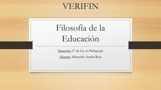 VERIFIN
Filosofía de la
Educación
Semestre: 2° de Lic en Pedagogía
Alumna: Mercedes Analía Rojo
 