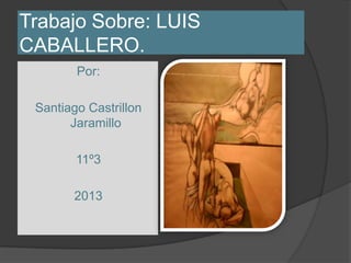Trabajo Sobre: LUIS
CABALLERO.
        Por:

 Santiago Castrillon
       Jaramillo

        11º3

       2013
 