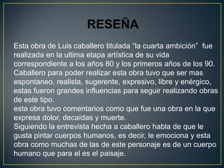 RESEÑA
Esta obra de Luis caballero titulada “la cuarta ambición” fue
realizada en la ultima etapa artística de su vida
correspondiente a los años 80 y los primeros años de los 90.
Caballero para poder realizar esta obra tuvo que ser mas
espontaneo, realista, sugerente, expresivo, libre y enérgico,
estas fueron grandes influencias para seguir realizando obras
de este tipo.
esta obra tuvo comentarios como que fue una obra en la que
expresa dolor, decaídas y muerte.
Siguiendo la entrevista hecha a caballero habla de que le
gusta pintar cuerpos humanos, es decir, le emociona y esta
obra como muchas de las de este personaje es de un cuerpo
humano que para el es el paisaje.
 