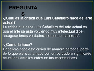 PREGUNTA
      S
-¿Cuál es la crítica que Luis Caballero hace del arte
actual?
La critica que hace Luis Caballero del arte actual es
que el arte se esta volviendo muy intelectual dice:
“exageraciones verdaderamente monstruosas”.

-¿Cómo la hace?
Caballero hace esta critica de manera personal parte
de lo que piensa, la hace con un verdadero significado
de validez ante los oídos de los espectadores.
 