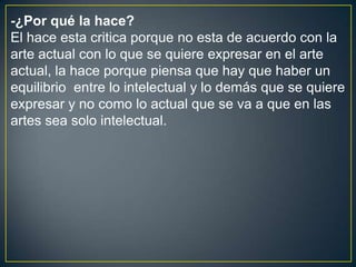 -¿Por qué la hace?
El hace esta critica porque no esta de acuerdo con la
arte actual con lo que se quiere expresar en el arte
actual, la hace porque piensa que hay que haber un
equilibrio entre lo intelectual y lo demás que se quiere
expresar y no como lo actual que se va a que en las
artes sea solo intelectual.
 