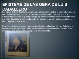 EPISTEME DE LAS OBRA DE LUIS
CABALLERO
Las obras de Luis Caballero encierran un conocimiento sobre el cuerpo humano, la
complejidad de cada uno de los cuerpos, un conocimiento sobre a lo que a
Caballero lo excitaba, le gustaba dibujar es un conocimiento verdaderamente claro
a la hora de retratarlo en sus obras. Es un conocimiento de varios sentimientos
como alegría , tristeza ,etc.

Este conocimiento si existe ya que esta reflejado en las obra de Luis Caballero y
nosotros mismo experimentamos estos conocimientos que el nos quiso mostrar
atreves de sus obras, como la expuesta anteriormente.
 