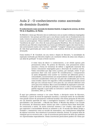 A filosofia e o conhecimento - Módulo 2 Filosofia
2
Aula 2 - O conhecimento como ascensão
do domínio ilusório
O conhecimento como ascensão do domínio ilusório. A alegoria da caverna, do livro
VII de A República, de Platão.
No Módulo I, vimos que Sócrates não se conformava com as noções cotidianas empregadas
normalmente. Isso porque percebeu que o uso dessas noções não se fundamentava em
nada; tratava-se apenas da passiva repetição de palavras com cuja definição as pessoas
nunca se preocuparam. Vimos também o quanto a “virtude” (a areté), entendida como
“excelência da ação”, era o foco de suas preocupações filosóficas. Era em função desta
excelência que Sócrates empreendia sua busca por definições (agora não mais locais, e
sim universais) de noções como “justiça”, “piedade”, “coragem”: desejava que sua prática
de vida fosse governada por esses conceitos cuja essência deveria ser racionalmente
alcançada.
Como lembra F. M. Cornford, em seu Antes e depois de Sócrates, “a moralidade da
aspiração instituída por Sócrates implica um constante esforço da alma com relação a
um ideal de perfeição”. E mais à frente escreve:
A visão clara do ideal é o conhecimento, a ser obtido apenas pelo
pensamento árduo. Na prática de Sócrates, esse pensamento árduo
assumia a forma de tentativas de definir o significado essencial dos
termos comumente empregados para a descrição da conduta correta.
Todos concordam que algo como a justiça, por exemplo, existe. O que
queremos dizer com esse nome? Se considerarmos e compararmos
as ações designadas como ‘justas’ ou ‘corretas’ por diferentes povos e
comunidades, encontraremos um surpreendente conflito de opiniões. Os
costumes considerados certos por um país são condenados por outros
como errados. Quem vive segundo a velha moralidade da coerção social
dirá que seu costume local é certo para ele; um costume diferente será
certo para seus vizinhos. Mas a nova moralidade da aspiração é universal.
Só pode haver um ideal de perfeição comum a toda a humanidade, um
padrão segundo o qual todos os costumes e ações devem ser avaliados
(Cornford, 2001, p. 54-55).
É aqui que podemos começar a ver como Platão, o discípulo maior de Sócrates,
introduziu, a partir da moral de aspiração socrática, a inovação maior de sua filosofia:
esse grande mestre do pensamento ocidental localiza o fim dessa pesquisa de Sócrates
em um domínio apartado de toda a contingência humana e de toda a corrupção e
parcialidade a ela associado – o Mundo das Ideias. O Mundo das Ideias é um mundo
de universais, de elementos ideais: mesmo que todo o universo físico fosse destruído,
ele continuaria a existir. Se novos universos viessem a ser criados, todo aquele ser
que aspirasse à racionalidade deveria se submeter a ele. O mundo das Ideias abriga a
Verdade e, exatamente como no mundo da matemática, seu conhecimento independe
de objetos concretos. Sua existência é puramente abstrata, formal. É a própria ideia do
triângulo que se encontra nele, e não as ocorrências particulares da ideia que podemos
ver representadas espacialmente. Essas ocorrências particulares podem ser vistas por
 