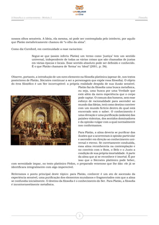 3
A filosofia e o conhecimento - Módulo 2 Filosofia
nossos olhos sensíveis. A Ideia, ela mesma, só pode ser contemplada pelo intelecto, por aquilo
que Platão metaforicamente chamou de “o olho da alma”.
Como diz Cornford, em continuidade a esse raciocínio:
Segue-se que (assim inferiu Platão) um termo como ‘justiça’ tem um sentido
universal, independente de todas as várias coisas que são chamadas de justas
em várias épocas e locais. Esse sentido absoluto pode ser definido e conhecido.
É o que Platão chamava de ‘forma’ ou ‘ideal’ (2001, p. 56).
Observe, portanto, a introdução de um novo elemento na filosofia platônica (apesar de, nos textos
posteriores de Platão, Sócrates continuar a ser a personagem que expõe essa filosofia). O objeto
do éros filosófico é um Ser incorruptível: a própria realidade despida de sua ilusão sensível.
Platão faz da filosofia uma busca metafísica,
ou seja, uma busca por uma Verdade que
está além da mera experiência que o corpo
pode captar. O comum dos homens, sem esse
esforço de racionalidade para ascender ao
mundo das Ideias, terá como destino conviver
com um mundo fictício dentro do qual está
encerrado sem o saber. O conhecimento é
uma elevação e uma purificação (askesis) das
paixões violentas, dos sentidos dominadores
e da opinião vulgar com a qual normalmente
nos conformamos.
Para Platão, a alma deveria se purificar das
ilusões que a acorrentam à opinião particular
e ascender em direção ao conhecimento uni-
versal e eterno. Se corretamente conduzida,
essa alma reconheceria na contemplação e
no convívio com o Bom, o Belo e o Justo a
condição de sua própria imortalidade. A parte
da alma que aí se reconhece é imortal. É por
isso que o Sócrates platônico pode beber,
com serenidade ímpar, no texto platônico Fédon, o preparado venenoso que lhe dão: ele já se
identificara integralmente com algo imperecível.
Reiteramos o ponto principal deste tópico: para Platão, conhecer é um ato de ascensão da
experiência sensível, uma purificação dos elementos mundanos e fragmentados com que a alma
se confundia inicialmente. O destino da filosofia é o conhecimento do Ser. Para Platão, a filosofia
é incontornavelmente metafísica.
 