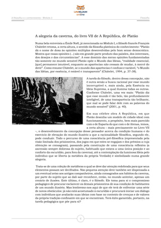 A filosofia e o conhecimento - Módulo 2 Filosofia
4
A alegoria da caverna, do livro VII de A República, de Platão
Numa bela entrevista a Émile Noël, já mencionada no Módulo I, o filósofo francês François
Châtelet retoma, a certa altura, o sentido da filosofia platônica do conhecimento: “Platão
dá o nome de doxa às opiniões múltiplas desenvolvidas pelo bom senso democrático.
Mostra que essas opiniões (...) são em grande parte produto das paixões, dos interesses,
dos desejos e das circunstâncias”. A esse domínio das meras opiniões fundamentadas
tão-somente no mundo sensível Platão opõe o Mundo das Ideias, “realidade essencial,
[que] permanece imutável, enquanto as aparências não cessam de mudar, à mercê do
devir”. Como resume Châtelet, se o mundo das aparências é confuso e variável, “o Mundo
das Idéias, por essência, é estável e transparente” (Châtelet, 1994, p. 37-38).
A tarefa do filósofo, dentro dessa concepção, não
é outra senão a busca racional por esse mundo
incorruptível e, mais ainda, pela Essência ou
Ideia Suprema, a qual ilumina todas as outras.
Conforme Châtelet, uma vez mais: “Platão diz
que esse mundo é tão belo, tão profundamente
inteligível, de uma transparência tão brilhante,
que mal se pode falar dele com as palavras do
mundo sensível” (2001, p. 40).
Em sua célebre obra A República, em que
Platão desenha um modelo de cidade-ideal com
funcionamento, a propósito, bem mais parecido
com o de Esparta do que com o de Atenas, temos,
a certa altura – mais precisamente no Livro VII
–, o desenvolvimento da concepção desse pensador acerca da condição humana e do
exercício de elevação do mundo ilusório a que a racionalidade filosófica, segundo ele,
pode conduzir. Todo o percurso de uma consciência pré-filosófica (representada pela
visão limitada dos prisioneiros, dos jogos em que estes se engajam e dos prêmios a cuja
obtenção se consagram), passando pela construção de uma consciência reflexiva (a
ascensão sempre dolorosa do sujeito, habituado que estava a uma única posição e ao
conforto da escuridão, para fora da caverna), até a contemplação da luminosa Ideia pelo
indivíduo que se liberta (a metáfora da própria Verdade) é simbolizado numa grande
alegoria.
Trata-se de uma coleção de metáforas a qual se deve dar atenção redobrada para que seus
elementos possam ser decifrados. Não pequena atenção deve também ser dispensada a
um eventual aviso aos antigos companheiros, ainda consagrados aos hábitos da caverna,
por parte do sujeito que ao dali sair reconhece, então, no mundo anterior, apenas um
cenário de ilusões. Este último, é claro, é o filósofo. Ele toma para si o compromisso
pedagógico de procurar esclarecer os demais prisioneiros de sua condição de habitantes
de um mundo ilusório. Mas lembremo-nos aqui de que ele terá de enfrentar uma série
de novos obstáculos: já não está acostumado à escuridão e procurará iniciar um diálogo
com indivíduos que avaliarão suas ideias com base no contexto de crenças e de valores
da própria tradição confinante em que se encontram. Terá êxito garantido, portanto, na
tarefa pedagógica que põe para si?
 