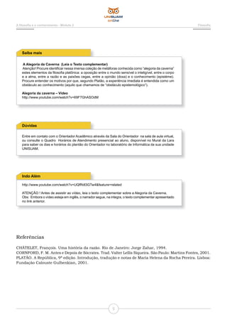 5
A filosofia e o conhecimento - Módulo 2 Filosofia
A Alegoria da Caverna (Leia o Texto complementar)
Atenção! Procure identificar nessa imensa coleção de metáforas conhecida como “alegoria da caverna”
estes elementos da filosofia platônica: a oposição entre o mundo sensível o inteligível, entre o corpo
e a alma, entre a razão e as paixões cegas, entre a opinião (doxa) e o conhecimento (epistéme).
Procure entender os motivos por que, segundo Platão, a experiência imediata é entendida como um
obstáculo ao conhecimento (aquilo que chamamos de “obstáculo epistemológico”).
Alegoria da caverna – Vídeo
http://www.youtube.com/watch?v=69F7GhASOdM
Saiba mais
Entre em contato com o Orientador Acadêmico através da Sala do Orientador na sala de aula virtual,
ou consulte o Quadro Horários de Atendimento presencial ao aluno, disponível no Mural da Lara
para saber os dias e horários do plantão do Orientador no laboratório de Informática da sua unidade
UNISUAM.
Dúvidas
http://www.youtube.com/watch?v=UQfRdl3GTw4&feature=related
ATENÇÃO ! Antes de assistir ao vídeo, leia o texto complementar sobre a Alegoria da Caverna.
Obs: Embora o vídeo esteja em inglês, o narrador segue, na integra, o texto complementar apresentado
no link anterior.
Indo Além
Referências
CHÂTELET, François. Uma história da razão. Rio de Janeiro: Jorge Zahar, 1994.
CORNFORD, F. M. Antes e Depois de Sócrates. Trad. Valter Lellis Siqueira. São Paulo: Martins Fontes, 2001.
PLATÃO. A República, 9ª edição. Introdução, tradução e notas de Maria Helena da Rocha Pereira. Lisboa:
Fundação Calouste Gulbenkian, 2001.
 