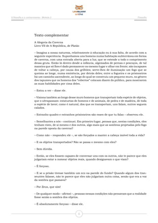 A filosofia e o conhecimento - Módulo 2 Filosofia
6
Texto complementar
A Alegoria da Caverna
Livro VII de A República, de Platão
– Imagina a nossa natureza, relativamente à educação ou à sua falta, de acordo com a
seguinte experiência. Suponhamos uns homens numa habitação subterrânea em forma
de caverna, com uma entrada aberta para a luz, que se estende a todo o comprimento
dessa gruta. Estão lá dentro desde a infância, algemados de pernas e pescoços, de tal
maneira que só lhes é dado permanecer no mesmo lugar e olhar em frente; são incapazes
de voltar a cabeça, por causa dos grilhões; serve-lhes de iluminação um fogo que se
queima ao longe, numa eminência, por detrás deles; entre a fogueira e os prisioneiros
há um caminho ascendente, ao longo do qual se construiu um pequeno muro, no gênero
dos tapumes que os homens dos “robertos” colocam diante do público, para mostrarem
as suas habilidades por cima deles.
– Estou a ver – disse ele.
– Visiona também ao longo desse muro homens que transportam toda espécie de objetos,
que o ultrapassam: estatuetas de homens e de animais, de pedra e de madeira, de toda
a espécie de lavor; como é natural, dos que os transportam, uns falam, outros seguem
calados.
– Estranho quadro e estranhos prisioneiros são esses de que tu falas – observou ele.
– Semelhantes a nós – continuei. Em primeiro lugar, pensas que, nestas condições, eles
tenham visto, de si mesmo e dos outros, algo mais que as sombras projetadas pelo fogo
na parede oposta da caverna?
– Como não – respondeu ele –, se são forçados a manter a cabeça imóvel toda a vida?
– E os objetos transportados? Não se passa o mesmo com eles?
– Sem dúvida.
– Então, se eles fossem capazes de conversar uns com os outros, não te parece que eles
julgariam estar a nomear objetos reais, quando designavam o que viam?
– É forçoso.
– E se a prisão tivesse também um eco na parede do fundo? Quando algum dos tran-
seuntes falasse, não te parece que eles não julgariam outra coisa, senão que era a voz
da sombra que passava?
– Por Zeus, que sim!
– De qualquer modo – afirmei –, pessoas nessas condições não pensavam que a realidade
fosse senão a sombra dos objetos.
– É absolutamente forçoso – disse ele.
 