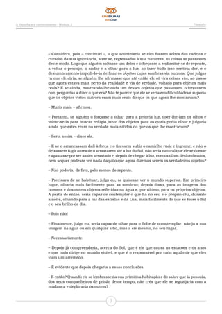 7
A filosofia e o conhecimento - Módulo 2 Filosofia
– Considera, pois – continuei –, o que aconteceria se eles fossem soltos das cadeias e
curados da sua ignorância, a ver se, regressados à sua natureza, as coisas se passavam
deste modo. Logo que alguém soltasse um deles e o forçasse a endireitar-se de repente,
a voltar o pescoço, a andar e a olhar para a luz, ao fazer tudo isso sentiria dor, e o
deslumbramento impedi-lo-ia de fixar os objetos cujas sombras via outrora. Que julgas
tu que ele diria, se alguém lhe afirmasse que até então ele só vira coisas vãs, ao passo
que agora estava mais perto da realidade e via de verdade, voltado para objetos mais
reais? E se ainda, mostrando-lhe cada um desses objetos que passavam, o forçassem
com perguntas a dizer o que era? Não te parece que ele se veria em dificuldades e suporia
que os objetos vistos outrora eram mais reais do que os que agora lhe mostravam?
– Muito mais – afirmou.
– Portanto, se alguém o forçasse a olhar para a própria luz, doer-lhe-iam os olhos e
voltar-se-ia para buscar refúgio junto dos objetos para os quais podia olhar e julgaria
ainda que estes eram na verdade mais nítidos do que os que lhe mostravam?
– Seria assim – disse ele.
– E se o arrancassem dali à força e o fizessem subir o caminho rude e íngreme, e não o
deixassem fugir antes de o arrastarem até a luz do Sol, não seria natural que ele se doesse
e agastasse por ser assim arrastado e, depois de chegar à luz, com os olhos deslumbrados,
nem sequer pudesse ver nada daquilo que agora dizemos serem os verdadeiros objetos?
– Não poderia, de fato, pelo menos de repente.
– Precisava de se habituar, julgo eu, se quisesse ver o mundo superior. Em primeiro
lugar, olharia mais facilmente para as sombras; depois disso, para as imagens dos
homens e dos outros objetos refletidas na água e, por último, para os próprios objetos.
A partir de então, seria capaz de contemplar o que há no céu e o próprio céu, durante
a noite, olhando para a luz das estrelas e da Lua, mais facilmente do que se fosse o Sol
e o seu brilho de dia.
– Pois não!
– Finalmente, julgo eu, seria capaz de olhar para o Sol e de o contemplar, não já a sua
imagem na água ou em qualquer sítio, mas a ele mesmo, no seu lugar.
– Necessariamente.
– Depois já compreenderia, acerca do Sol, que é ele que causa as estações e os anos
e que tudo dirige no mundo visível, e que é o responsável por tudo aquilo de que eles
viam um arremedo.
– É evidente que depois chegaria a essas conclusões.
– E então? Quando ele se lembrasse da sua primitiva habitação e do saber que lá possuía,
dos seus companheiros de prisão desse tempo, não crês que ele se regozijaria com a
mudança e deploraria os outros?
 
