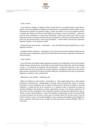 A filosofia e o conhecimento - Módulo 2 Filosofia
8
– Com certeza.
– E as honras e elogios, se alguns tinham então entre si, ou prêmios para o que distin-
guisse com mais agudeza os objetos que passavam e se lembrasse melhor quais os que
costumavam passar em primeiro lugar e quais em último, ou os que seguiam juntos,
e aquele que dentre eles fosse mais hábil em predizer o que ia acontecer – parece-te
que ele teria saudades ou inveja das honrarias e poder que havia entre eles ou que
experimentaria os mesmos sentimentos que em Homero, e seria seu intenso desejo “servir
junto de um homem pobre, como servo da gleba” , e antes sofrer tudo do que regressar
àquelas ilusões e viver daquele modo?
– Suponho que seria assim – respondeu –, que ele sofreria tudo de preferência a viver
daquela maneira.
– Imagina ainda o seguinte – prossegui eu. Se um homem nessas condições descesse de
novo para o seu antigo posto, não teria os olhos cheios de trevas ao regressar subitamente
da luz do Sol?
– Com certeza.
– E se lhe fosse necessário julgar daquelas sombras em competição com os que tinham
estado sempre prisioneiros, no período em que ainda estava ofuscado, antes de adaptar
a vista – e o tempo de se habituar não seria pouco – acaso não causaria o riso, e não
diriam dele que, por ter subido ao mundo superior, estragara a vista e que não valia a
pena tentar a ascensão? E a quem tentasse soltá-los e conduzi-los até cima, se pudessem
agarrá-lo e matá-lo, não o matariam?
– Matariam, sem dúvida – confirmou ele.
– Meu caro Gláucon, este quadro – prossegui eu – deve agora aplicar-se a tudo quanto
dissemos anteriormente, comparando o mundo visível através dos olhos à caverna
da prisão e a luz da fogueira que lá existia à força do Sol. Quanto à subida ao mundo
superior e à visão do que lá se encontra, se a tomares como a ascensão da alma ao
mundo inteligível, não iludirás a minha expectativa, já que é teu desejo conhecê-la. O
Deus sabe se ela é verdadeira. Pois, segundo entendo, no limite do cognoscível é que se
avista a custo a ideia do Bem; e, uma vez avistada, compreende-se que ela é para todos
a causa de quanto há de justo e belo; que no mundo visível foi ela que criou a luz, da
qual é senhora; e que, no mundo inteligível, é ela a senhora da verdade e da inteligência,
e que é preciso vê-la para se ser sensato na vida particular e pública (Platão, 2001, p.
315-319).
 