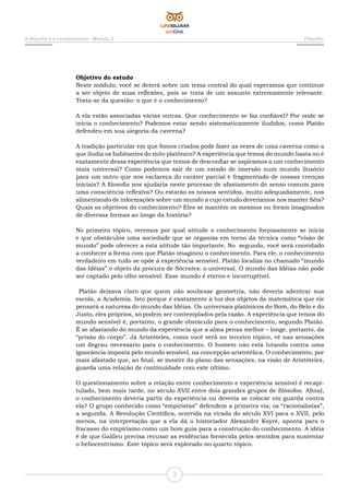 A filosofia e o conhecimento - Módulo 2 Filosofia
2
Objetivo do estudo
Neste módulo, você se deterá sobre um tema central do qual esperamos que continue
a ser objeto de suas reflexões, pois se trata de um assunto extremamente relevante.
Trata-se da questão: o que é o conhecimento?
A ela estão associadas várias outras. Que conhecimento se faz confiável? Por onde se
inicia o conhecimento? Podemos estar sendo sistematicamente iludidos, como Platão
defendeu em sua alegoria da caverna?
A tradição particular em que fomos criados pode fazer as vezes de uma caverna como a
que iludia os habitantes do mito platônico? A experiência que temos do mundo basta ou é
exatamente dessa experiência que temos de desconfiar se aspiramos a um conhecimento
mais universal? Como podemos sair de um estado de imersão num mundo ilusório
para um outro que nos esclareça do caráter parcial e fragmentado de nossas crenças
iniciais? A filosofia nos ajudaria neste processo de afastamento do senso comum para
uma consciência reflexiva? Ou estarão os nossos sentidos, muito adequadamente, nos
alimentando de informações sobre um mundo a cujo estudo deveríamos nos manter fiéis?
Quais os objetivos do conhecimento? Eles se mantêm os mesmos ou foram imaginados
de diversas formas ao longo da história?
No primeiro tópico, veremos por qual atitude o conhecimento forçosamente se inicia
e que obstáculos uma sociedade que se organiza em torno da técnica como “visão de
mundo” pode oferecer a esta atitude tão importante. No segundo, você será convidado
a conhecer a forma com que Platão imaginou o conhecimento. Para ele, o conhecimento
verdadeiro em tudo se opõe à experiência sensível. Platão localiza no chamado “mundo
das Idéias” o objeto da procura de Sócrates: o universal. O mundo das Idéias não pode
ser captado pelo olho sensível. Esse mundo é eterno e incorruptível.
Platão deixava claro que quem não soubesse geometria, não deveria adentrar sua
escola, a Academia. Isto porque é exatamente à luz dos objetos da matemática que ele
pensará a natureza do mundo das Idéias. Os universais platônicos do Bom, do Belo e do
Justo, eles próprios, só podem ser contemplados pela razão. A experiência que temos do
mundo sensível é, portanto, o grande obstáculo para o conhecimento, segundo Platão.
É se afastando do mundo da experiência que a alma pensa melhor – longe, portanto, da
“prisão do corpo”. Já Aristóteles, como você verá no terceiro tópico, vê nas sensações
um degrau necessário para o conhecimento. O homem não está lutando contra uma
ignorância imposta pelo mundo sensível, na concepção aristotélica. O conhecimento, por
mais afastado que, ao final, se mostre do plano das sensações, na visão de Aristóteles,
guarda uma relação de continuidade com este último.
O questionamento sobre a relação entre conhecimento e experiência sensível é recapi-
tulado, bem mais tarde, no século XVII entre dois grandes grupos de filósofos. Afinal,
o conhecimento deveria partir da experiência ou deveria se colocar em guarda contra
ela? O grupo conhecido como “empiristas” defendem a primeira via; os “racionalistas”,
a segunda. A Revolução Científica, ocorrida na virada do século XVI para o XVII, pelo
menos, na interpretação que a ela dá o historiador Alexandre Koyré, aponta para o
fracasso do empirismo como um bom guia para a construção do conhecimento. A idéia
é de que Galileu precisa recusar as evidências fornecida pelos sentidos para sustentar
o heliocentrismo. Este tópico será explorado no quarto tópico.
 