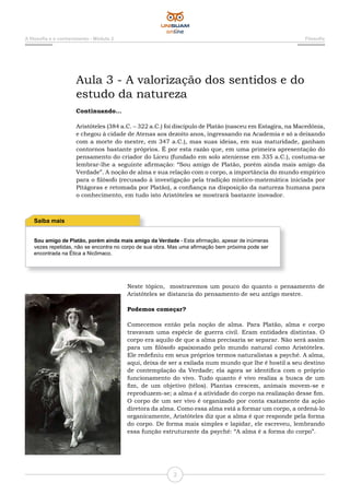 A filosofia e o conhecimento - Módulo 2 Filosofia
2
Aula 3 - A valorização dos sentidos e do
estudo da natureza
Continuando...
Aristóteles (384 a.C. – 322 a.C.) foi discípulo de Platão (nasceu em Estagira, na Macedônia,
e chegou à cidade de Atenas aos dezoito anos, ingressando na Academia e só a deixando
com a morte do mestre, em 347 a.C.), mas suas ideias, em sua maturidade, ganham
contornos bastante próprios. É por esta razão que, em uma primeira apresentação do
pensamento do criador do Liceu (fundado em solo ateniense em 335 a.C.), costuma-se
lembrar-lhe a seguinte afirmação: “Sou amigo de Platão, porém ainda mais amigo da
Verdade”. A noção de alma e sua relação com o corpo, a importância do mundo empírico
para o filósofo (recusado à investigação pela tradição místico-matemática iniciada por
Pitágoras e retomada por Platão), a confiança na disposição da natureza humana para
o conhecimento, em tudo isto Aristóteles se mostrará bastante inovador.
Sou amigo de Platão, porém ainda mais amigo da Verdade - Esta afirmação, apesar de inúmeras
vezes repetidas, não se encontra no corpo de sua obra. Mas uma afirmação bem próxima pode ser
encontrada na Ética a Nicômaco.
Saiba mais
Neste tópico, mostraremos um pouco do quanto o pensamento de
Aristóteles se distancia do pensamento de seu antigo mestre.
Podemos começar?
Comecemos então pela noção de alma. Para Platão, alma e corpo
travavam uma espécie de guerra civil. Eram entidades distintas. O
corpo era aquilo de que a alma precisaria se separar. Não será assim
para um filósofo apaixonado pelo mundo natural como Aristóteles.
Ele redefiniu em seus próprios termos naturalistas a psyché. A alma,
aqui, deixa de ser a exilada num mundo que lhe é hostil a seu destino
de contemplação da Verdade; ela agora se identifica com o próprio
funcionamento do vivo. Tudo quanto é vivo realiza a busca de um
fim, de um objetivo (télos). Plantas crescem, animais movem-se e
reproduzem-se; a alma é a atividade do corpo na realização desse fim.
O corpo de um ser vivo é organizado por conta exatamente da ação
diretora da alma. Como essa alma está a formar um corpo, a ordená-lo
organicamente, Aristóteles diz que a alma é que responde pela forma
do corpo. De forma mais simples e lapidar, ele escreveu, lembrando
essa função estruturante da psyché: “A alma é a forma do corpo”.
 