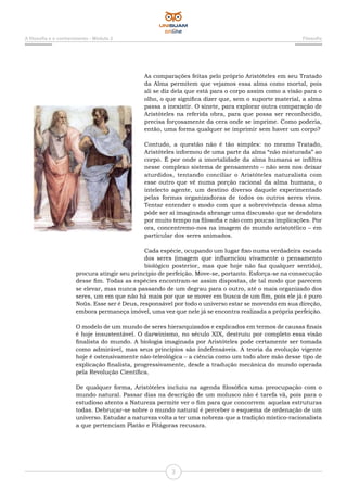 3
A filosofia e o conhecimento - Módulo 2 Filosofia
As comparações feitas pelo próprio Aristóteles em seu Tratado
da Alma permitem que vejamos essa alma como mortal, pois
ali se diz dela que está para o corpo assim como a visão para o
olho, o que significa dizer que, sem o suporte material, a alma
passa a inexistir. O sinete, para explorar outra comparação de
Aristóteles na referida obra, para que possa ser reconhecido,
precisa forçosamente da cera onde se imprime. Como poderia,
então, uma forma qualquer se imprimir sem haver um corpo?
Contudo, a questão não é tão simples: no mesmo Tratado,
Aristóteles informou de uma parte da alma “não misturada” ao
corpo. É por onde a imortalidade da alma humana se infiltra
nesse complexo sistema de pensamento – não sem nos deixar
aturdidos, tentando conciliar o Aristóteles naturalista com
esse outro que vê numa porção racional da alma humana, o
intelecto agente, um destino diverso daquele experimentado
pelas formas organizadoras de todos os outros seres vivos.
Tentar entender o modo com que a sobrevivência dessa alma
pôde ser aí imaginada abrange uma discussão que se desdobra
por muito tempo na filosofia e não com poucas implicações. Por
ora, concentremo-nos na imagem do mundo aristotélico – em
particular dos seres animados.
Cada espécie, ocupando um lugar fixo numa verdadeira escada
dos seres (imagem que influenciou vivamente o pensamento
biológico posterior, mas que hoje não faz qualquer sentido),
procura atingir seu princípio de perfeição. Move-se, portanto. Esforça-se na consecução
desse fim. Todas as espécies encontram-se assim dispostas, de tal modo que parecem
se elevar, mas nunca passando de um degrau para o outro, até o mais organizado dos
seres, um em que não há mais por que se mover em busca de um fim, pois ele já é puro
Noüs. Esse ser é Deus, responsável por todo o universo estar se movendo em sua direção,
embora permaneça imóvel, uma vez que nele já se encontra realizada a própria perfeição.
O modelo de um mundo de seres hierarquizados e explicados em termos de causas finais
é hoje insustentável. O darwinismo, no século XIX, destruiu por completo essa visão
finalista do mundo. A biologia imaginada por Aristóteles pode certamente ser tomada
como admirável, mas seus princípios são indefensáveis. A teoria da evolução vigente
hoje é ostensivamente não-teleológica – a ciência como um todo abre mão desse tipo de
explicação finalista, progressivamente, desde a tradução mecânica do mundo operada
pela Revolução Científica.
De qualquer forma, Aristóteles incluiu na agenda filosófica uma preocupação com o
mundo natural. Passar dias na descrição de um molusco não é tarefa vã, pois para o
estudioso atento a Natureza permite ver o fim para que concorrem aquelas estruturas
todas. Debruçar-se sobre o mundo natural é perceber o esquema de ordenação de um
universo. Estudar a natureza volta a ter uma nobreza que a tradição místico-racionalista
a que pertenciam Platão e Pitágoras recusara.
 