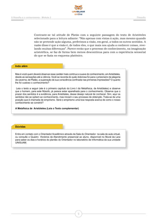 5
A filosofia e o conhecimento - Módulo 2 Filosofia
Mas é você quem deverá observar esse caráter mais contínuo e suave do conhecimento, emAristóteles,
desde as sensações até a ciência. Você se recorda do quão dolorosa foi para o prisioneiro da alegoria
da caverna, de Platão, a superação de sua consciência confinada nas primeiras impressões? O quanto
lhe foi custoso o conhecimento?
Leia o texto a seguir (ele é o primeiro capítulo do Livro I da Metafísica, de Aristóteles) e observe
que o homem, para este filósofo, já parece estar aparelhado para o conhecimento. Observe que o
prazer dos sentidos é a evidência, para Aristóteles, desse desejo natural de conhecer. Sim, aqui os
sentidos não se opõem ao conhecimento, mas iniciam o seu processo de obtenção. Trata-se de uma
posição que é chamada de empirismo. Será o empirismo uma boa resposta acerca de como o nosso
conhecimento se constrói?
A Metafísica de Aristóteles (Leia o Texto complementar)
Indo além
Entre em contato com o Orientador Acadêmico através da Sala do Orientador na sala de aula virtual,
ou consulte o Quadro Horários de Atendimento presencial ao aluno, disponível no Mural da Lara
para saber os dias e horários do plantão do Orientador no laboratório de Informática da sua unidade
UNISUAM.
Dúvidas
Contraste-se tal atitude de Platão com a seguinte passagem do texto de Aristóteles
selecionado para a leitura adiante: “Não apenas com vistas à ação, mas mesmo quando
não se pretende ação alguma, preferimos a visão, em geral, a todos os outros sentidos. A
razão disso é que a visão é, de todos eles, o que mais nos ajuda a conhecer coisas, reve-
lando muitas diferenças”. Parece então que o processo de conhecimento, na imaginação
aristotélica, se faz de forma bem menos descontínua para com a experiência sensorial
do que se fazia no esquema platônico.
 