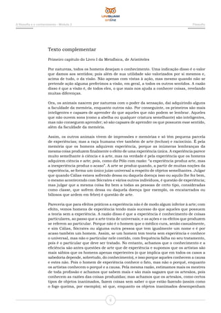 A filosofia e o conhecimento - Módulo 2 Filosofia
6
Texto complementar
Primeiro capítulo do Livro I da Metafísica, de Aristóteles
Por natureza, todos os homens desejam o conhecimento. Uma indicação disso é o valor
que damos aos sentidos; pois além de sua utilidade são valorizados por si mesmos e,
acima de tudo, o da visão. Não apenas com vistas à ação, mas mesmo quando não se
pretende ação alguma preferimos a visão, em geral, a todos os outros sentidos. A razão
disso é que a visão é, de todos eles, o que mais nos ajuda a conhecer coisas, revelando
muitas diferenças.
Ora, os animais nascem por natureza com o poder da sensação, daí adquirindo alguns
a faculdade da memória, enquanto outros não. Por conseguinte, os primeiros são mais
inteligentes e capazes de aprender do que aqueles que não podem se lembrar. Aqueles
que não ouvem sons (como a abelha ou qualquer criatura semelhante) são inteligentes,
mas não conseguem aprender; só são capazes de aprender os que possuem esse sentido,
além da faculdade da memória.
Assim, os outros animais vivem de impressões e memórias e só têm pequena parcela
de experiências; mas a raça humana vive também de arte (techne) e raciocínio. É pela
memória que os homens adquirem experiência, porque as inúmeras lembranças da
mesma coisa produzem finalmente o efeito de uma experiência única. A experiência parece
muito semelhante à ciência e à arte, mas na verdade é pela experiência que os homens
adquirem ciência e arte; pois, como diz Pólo com razão: “a experiência produz arte, mas
a inexperiência produz o acaso”. A arte se produz quando, a partir de muitas noções da
experiência, se forma um único juízo universal a respeito de objetos semelhantes. Julgar
que quando Cálias estava sofrendo dessa ou daquela doença isso ou aquilo lhe fez bem,
o mesmo acontecendo com Sócrates e vários outros indivíduos, é questão de experiência;
mas julgar que a mesma coisa fez bem a todas as pessoas de certo tipo, consideradas
como classe, que sofrem dessa ou daquela doença (por exemplo, os encatarrados ou
biliosos que ardem em febre) é questão de arte.
Pareceria que para efeitos práticos a experiência não é de modo algum inferior à arte; com
efeito, vemos homens de experiência tendo mais sucesso do que aqueles que possuem
a teoria sem a experiência. A razão disso é que a experiência é conhecimento de coisas
particulares, ao passo que a arte trata de universais; e as ações e os efeitos que produzem
se referem ao particular. Porque não é o homem que o médico cura, senão casualmente,
e sim Cálias, Sócrates ou alguma outra pessoa que tem igualmente um nome e é por
acaso também um homem. Assim, se um homem tem teoria sem experiência e conhece
o universal, mas não o particular nele contido, com frequência falha no seu tratamento,
pois é o particular que deve ser tratado. No entanto, achamos que o conhecimento e a
eficiência são antes questões de arte que de experiência e supomos que os artistas são
mais sábios que os homens apenas experientes (o que implica que em todos os casos a
sabedoria depende, sobretudo, do conhecimento), e isso porque aqueles conhecem a causa
e estes não. Pois o homem de experiência conhece o fato, mas não o porquê, enquanto
os artistas conhecem o porquê e a causa. Pela mesma razão, estimamos mais os mestres
de toda profissão e achamos que sabem mais e são mais sagazes que os artesãos, pois
conhecem as razões das coisas produzidas; mas achamos que os artesãos, como certos
tipos de objetos inanimados, fazem coisas sem saber o que estão fazendo (assim como
o fogo queima, por exemplo); só que, enquanto os objetos inanimados desempenham
 