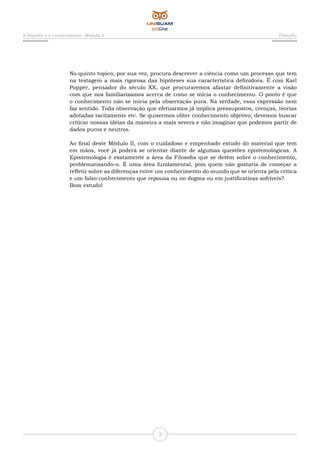3
A filosofia e o conhecimento - Módulo 2 Filosofia
No quinto topico, por sua vez, procura descrever a ciência como um processo que tem
na testagem a mais rigorosa das hipóteses sua característica definidora. É com Karl
Popper, pensador do século XX, que procuraremos afastar definitivamente a visão
com que nos familiarizamos acerca de como se inicia o conhecimento. O ponto é que
o conhecimento não se inicia pela observação pura. Na verdade, essa expressão nem
faz sentido. Toda observação que efetuarmos já implica pressupostos, crenças, teorias
adotadas tacitamente etc. Se quisermos obter conhecimento objetivo, devemos buscar
criticar nossas idéias da maneira a mais severa e não imaginar que podemos partir de
dados puros e neutros.
Ao final deste Módulo II, com o cuidadoso e empenhado estudo do material que tem
em mãos, você já poderá se orientar diante de algumas questões epistemológicas. A
Epistemologia é exatamente a área da Filosofia que se detém sobre o conhecimento,
problematizando-o. É uma área fundamental, pois quem não gostaria de começar a
refletir sobre as diferenças entre um conhecimento do mundo que se orienta pela crítica
e um falso conhecimento que repousa ou no dogma ou em justificativas sofríveis?
Bom estudo!
 