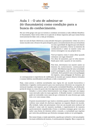A filosofia e o conhecimento - Módulo 2 Filosofia
4
Aula 1 - O ato de admirar-se
(tò thaumázein) como condição para a
busca do conhecimento.
Há um verbo grego com que se nomeia a condição necessária a toda reflexão filosófica:
tò thaumázein. Esse termo refere-se à ação de se deixar espantar pelo que nossa forma
instrumental de lidar com a vida já trivializou.
Quer-se com ele fazer referência a uma atitude vital para o pensamento: voltar-se a ver o
nosso mundo com o frescor de quem desperta para o reconhecimento de sua estranheza
ou com a gravidade de alguém que está diante
de algo que assombra. Entrar no domínio do
conhecimento é saber se manter como um
eterno estrangeiro na sua própria terra.
Você já reparou como é nosso olhar quando
visitamos um lugar distante?
Um olhar de assombro, que se volta maravi-
lhado para tudo o quanto se nos mostra.
Pois bem, deveríamos nos manter assim no
domínio do conhecimento: continuamente
curiosos. Não falamos aqui de uma curiosidade
pueril e passageira, mas de uma inquietação
cultivada. Seria possível uma nova pedagogia
do espanto, uma pedagogia do thaûma, que
se contrapusesse à experiência de codificação do mundo que nossos olhares treinados
e nossos hábitos mortificadores justificam a todo o momento?
Hoje, como jovens e adultos socializados nas regras de um mundo burocrático e
imediatista e vigiados continuamente para nos mostrarmos eficientes na conquista de
metas já traçadas, esse espanto, que se traduz pela curiosidade filosófica, soa deslocado:
perda de tempo ou coisa de quem não tem algo mais importante para fazer. A vida já foi
loteada e a nova ordem histericamente nos obriga a lutar por um espaço
num mercado cada vez mais agressivo. A filosofia insiste: o conhecimento
pode ser entendido como mais do que o domínio de uma técnica que nada
tem a ver com nossas vidas.
O ponto incontornável é que tanto o cientista quanto o filósofo necessitam
cultivar esse estado de abertura expresso no espanto diante do mundo.
(Na verdade, todos nós precisamos: viver em um mundo sem conhecer tal
atitude é estar nele de maneira mutilada, é experimentá-lo de maneira
particularmente empobrecida.) Como o cientista consegue gerar com seu
saber uma forma de domínio sobre o mundo, a curiosidade que exprime
por meio dos problemas que formula consegue ainda se ver prestigiada.
Em nosso tempo, a razão operatória, aquela que submete o real aos propósi-
tos mais utilitários do homem, é continuamente elogiada. Mas o espanto do
 
