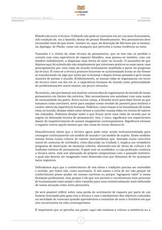 5
A filosofia e o conhecimento - Módulo 2 Filosofia
filósofo não serve à técnica. O filósofo não pode se contentar em ser um mero funcionário,
sob condição de, em o fazendo, deixar de pensar filosoficamente. Seu pensamento deve
incomodar mais do que servir. Lembre-se, aqui, da descrição de Sócrates por si mesmo,
na Apologia, de Platão, como um mosquito que perturba a nossa tendência ao sono.
Tamanha é a vitória da visão técnica do pensamento, que se tem não só perdido o
contato com essa experiência do espanto filosófico, mas passou-se também, com um
desdém indisfarçável, a dispensar essa forma de estar no mundo. O assombro de que
falamos aqui foi substituído não simplesmente por interesses práticos os mais rasos, mas
principalmente por uma visão do mundo inteiramente modelada a partir do progresso
da técnica. É como se a técnica primeiro houvesse se autonomizado (como se ela tivesse
se transformado em algo que existe por si mesma) e depois tivesse passado a gerir nossa
maneira de pensar o mundo. Evidentemente, se nossas vidas se organizarem em torno
da técnica como um fim em si, a experiência humana do mundo como potencialidade
de problematizações soará mesmo um pouco estranha.
No entanto, não precisamos nos mostrar convencidos do esgotamento do sentido de nosso
pensamento em limites tão estreitos. Não necessitamos nos satisfazer com uma noção
de racionalidade tão pobre. Entre outras coisas, a filosofia serve para fazer frente ao que
tomamos como inevitável, serve para ampliar nosso sentido do possível para lembrar o
caráter aberto da experiência humana. Podemos, como reação à tal banalização de nosso
estar no mundo, desejar saber como viemos a conceber nossas vidas em termos de valores
tão reduzidos. Podemos desejar saber a que forças serve essa visão de mundo que se
esgota na dimensão técnica do pensamento. Isto, é claro, significará nos espantarmos
diante do empobrecimento de nossos imaginários contemporâneos. Significará retomar
o espanto contra aquilo mesmo que não cessa de tentar diminuí-lo.
Descobriremos talvez que a técnica agora pode estar sendo instrumentalizada para
consagrar continuamente um modelo de mundo e um modelo de sujeito. Esses modelos
tomam forma numa cultura de valores mercantilistas que, baseada numa coercitiva
moral do consumo de novidades, como discutida na Unidade I, implica um verdadeiro
programa de destruição da memória coletiva, alienando-nos de obras de cultura e de
tradições inteiras de pensamento. O gozo com as novidades, a cuja produção contínua
a técnica serve, está nos alienando do próprio compromisso com o passado histórico,
o qual não deveria ser imaginado como dimensão com que deixamos de ter quaisquer
laços orgânicos.
Defendemos aqui que o conhecimento de tais obras e tradições precisa ser entendido
e sentido, por todos nós, como necessário. E isto assim o teria de ser não porque tal
conhecimento possa ajudar em nossas carreiras ou porque “agreguem valor” à nossa
formação profissional, mas porque é ele que nos permite o envolvimento num processo
de humanização mais amplo e abre caminho para uma contextualização mais elaborada
de nossa situação como seres pensantes.
Só será possível refletir sobre uma perda do sentimento de espanto por parte de um
homem tiranizado pelo gozo com a técnica e com o imediatismo dos objetivos cultuados
na sociedade de consumo quando aprendermos a estranhar de novo o território em que
nos encontramos na vida contemporânea.
É importante que se perceba um ponto: aqui não estamos a criticar a existência ou a
 