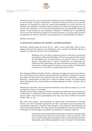 A filosofia e o conhecimento - Módulo 2 Filosofia
6
relevância da técnica, mas a sua elevação à condição de uma verdadeira visão de mundo.
Se, por um lado, é mesmo verdade que a evolução da técnica nos leva a um crescente
progresso na expansão de muitas de nossas potencialidades, por outro não deve ser
tomada como verdadeira a afirmação de que, quando nos referimos ao progresso técnico,
estamos nos referindo a um concomitante aperfeiçoamento da capacidade humana de
pensar. É isso exatamente que desejamos sublinhar. À medida que a racionalidade
técnica se tornar sinônima do próprio ato humano de pensar, sua única forma relevante
de expressão, já teremos esquecido o quão amplas são as possibilidades da reflexão.
Podemos continuar?
A apreensão perplexa do mundo; a problematização.
Aristóteles, filósofo grego do século IV a.C., sobre o qual iremos falar mais à frente,
julgava essencial esse espanto, essa admiração, para o exercício da filosofia. Ele diz, a
respeito, no capítulo II do Livro I de sua Metafísica:
Metafísica: Foi, com efeito, o espanto que levou, como hoje, os primeiros
pensadores à especulação filosófica. No início seu espanto dizia respeito
às dificuldades que se apresentavam em primeiro lugar ao espírito;
depois, avançando pouco a pouco, estenderam sua exploração aos
fenômenos mais importantes, tais como os fenômenos da Lua, os do Sol e
das estrelas, e enfim à gênese do universo. Ora, perceber uma dificuldade
e espantar-se é reconhecer a própria ignorância (1972).
Num diálogo de Platão intitulado Teeteto, a delicada mensageira da palavra dos deuses,
Íris, é mencionada como a filha do titã que personifica justamente o assombro. O que se
quer dizer com essa forma mais poética de pôr as coisas é que o assombro, o espanto,
antecede o conhecimento de algo que se eleva da opinião comum: tal conhecimento
deriva diretamente dele. Assim, lemos na aludida passagem (a saber, no passo 155c-d
do Teeteto):
Pelos deuses, Sócrates, causa-me grande admiração o que tudo isso possa ser, e só de
considerá-lo, chego a ter vertigens.
Sócrates: Estou vendo, amigo, que Teodoro não ajuizou erradamente tua natureza, pois
a admiração é a verdadeira característica do filósofo. Não tem outra origem a Filosofia.
Ao que parece, não foi mau genealogista quem disse que Íris era filha de Taumante
(Platão, 2001, p. 55).
Mas como esse espanto, essa admiração se traduz mais concretamente? Fernando
Savater, num livro chamado As perguntas da vida, cuja leitura nunca cansaremos de
recomendar, ajuda-nos a entender, com exemplos, essa prática do estranhamento tal
como exercida pelo filósofo. Ele o faz citando uma passagem de Uma breve introdução
à Filosofia, de Thomas Nagel, um filósofo contemporâneo e bastante influente.
A principal ocupação da Filosofia é questionar e esclarecer algumas ideias
muito comuns que todos nós usamos todos os dias sem pensar sobre
elas. Um historiador pode se perguntar sobre um determinado momento
do passado, mas o filósofo perguntará: o que é o tempo? Um matemático
 