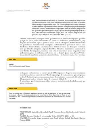 7
A filosofia e o conhecimento - Módulo 2 Filosofia
pode investigar as relações entre os números, mas um filósofo perguntará:
o que é um número? Um físico irá perguntar do que são feitos os átomos
ou o que explica a gravidade, mas um filósofo perguntará: como podemos
saber que existe algo fora de nossas mentes? Um psicólogo pode investigar
como uma criança aprende uma linguagem, mas um filósofo perguntará:
por que uma palavra significa algo? Qualquer um pode perguntar se é
mau furar a fila do cinema sem pagar, mas um filósofo perguntará: por
que uma ação é boa ou má? (Savater, 2001, p. 8-9).
Observe, com base na passagem acima, que o espanto do filósofo se dirige para questões
que já são vistas como solucionadas ou como não merecendo problematização, seja
da parte do cientista, seja da parte do senso comum. O espanto do filósofo se traduz
em questões de natureza mais abrangente. É bem verdade que esta é apenas uma
das formas de caracterizar a curiosidade do filósofo: a busca por definições essenciais
com que Sócrates imaginou a agenda filosófica. Há outras maneiras de caracterizá-la,
sem dúvida. Por enquanto, fiquemos com esta, e comecemos a nos perguntar: como
podemos imaginar o conhecimento? A que ele se dirige? Quais suas fontes? Terá o
conhecimento sua fonte na experiência concreta ou é justamente numa forte oposição
Teeteto
http://pt.wikipedia.org/wiki/Teeteto
Indo além
Entre em contato com o Orientador Acadêmico através da Sala do Orientador na sala de aula virtual,
ou consulte o Quadro Horários de Atendimento presencial ao aluno, disponível no Mural da Lara
para saber os dias e horários do plantão do Orientador no laboratório de Informática da sua unidade
UNISUAM.
Saiba mais
a ela que o conhecimento se tornará possível? Será possível chegar a uma certeza com
o conhecimento que construirmos? Existe algum tipo de conhecimento que atinge essa
certeza? Saibamos, pois, nos espantar diante desse assunto comumente trivializado.
Chegamos ao final do primeiro tópico de estudo do Módulo II.
É importante que tenha compreendido todos os assuntos aqui abordados, para que
possa continuar.
Referências
ARISTÓTELES. Metafísica, Livros I e II. Trad. Vincenzo Cocco. São Paulo: Abril Cultural,
1972.
PLATÃO. Teeteto/Crátilo, 3ª ed. revisada. Belém: EDUFPA, 2001, p. 55.
SAVATER, Fernando. As perguntas da vida. Trad. Mônica Stahel. São Paulo: Martins
Fontes, 2001.
 