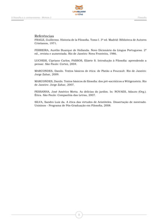 A filosofia e o conhecimento - Módulo 2 Filosofia
8
Referências
FRAILE, Guillermo. Historia de la Filosofia. Tomo I. 3ª ed. Madrid: Biblioteca de Autores
Cristianos, 1971.
FERREIRA, Aurélio Buarque de Hollanda. Novo Dicionário da Língua Portuguesa. 2ª
ed., revista e aumentada. Rio de Janeiro: Nova Fronteira, 1986.
LUCHESI, Cipriano Carlos; PASSOS, Elizete S. Introdução à Filosofia: aprendendo a
pensar. São Paulo: Cortez, 2004.
MARCONDES, Danilo. Textos básicos de ética: de Platão a Foucault. Rio de Janeiro:
Jorge Zahar, 2009.
MARCONDES, Danilo. Textos básicos de filosofia: dos pré-socráticos a Wittgenstein. Rio
de Janeiro: Jorge Zahar, 2007.
PESSANHA, José Américo Motta. As delícias do jardim. In: NOVAES, Adauto (Org.).
Ética. São Paulo: Companhia das Letras, 2007.
SILVA, Sandro Luiz da. A ética das virtudes de Aristóteles. Dissertação de mestrado.
Unisinos - Programa de Pós-Graduação em Filosofia, 2008.
 