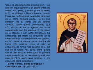 “Dios es absolutamente el sumo bien, y no
sólo en algún género o en algún orden de
cosas. Así, pues, y como ya se ha dicho
(a.1), se atribuye a Dios el bien en cuanto
todas las perfecciones deseadas dimanan
de él como primera causa. No es que
dimanen de El como de un agente
unívoco, como quedó demostrado (q.4
a.3), sino como de un agente que no se
corresponde con los efectos ni por razón
de la especie ni por razón del género. La
semejanza del efecto se encuentra en la
causa unívoca uniformemente; en cambio,
en la causa equívoca se encuentra de
forma más sublime, como el calor se
encuentra de forma más sublime en el sol
que en el fuego. Así, pues, como quiera
que el bien está en Dios como la primera
causa no unívoca, es necesario que el bien
esté en El de modo más sublime. Y por
esto se le llama sumo bien”.
   Santo Tomás, Suma Teológica, I,
cuestión 6, art. 2 (1265–1272)
 