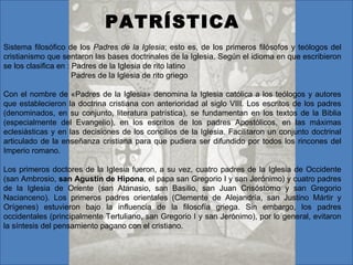 PATRÍSTICA
Sistema filosófico de los Padres de la Iglesia; esto es, de los primeros filósofos y teólogos del
cristianismo que sentaron las bases doctrinales de la Iglesia. Según el idioma en que escribieron
se los clasifica en : Padres de la Iglesia de rito latino
                      Padres de la Iglesia de rito griego

Con el nombre de «Padres de la Iglesia» denomina la Iglesia católica a los teólogos y autores
que establecieron la doctrina cristiana con anterioridad al siglo VIII. Los escritos de los padres
(denominados, en su conjunto, literatura patrística), se fundamentan en los textos de la Biblia
(especialmente del Evangelio), en los escritos de los padres Apostólicos, en las máximas
eclesiásticas y en las decisiones de los concilios de la Iglesia. Facilitaron un conjunto doctrinal
articulado de la enseñanza cristiana para que pudiera ser difundido por todos los rincones del
Imperio romano.

Los primeros doctores de la Iglesia fueron, a su vez, cuatro padres de la Iglesia de Occidente
(san Ambrosio, san Agustín de Hipona, el papa san Gregorio I y san Jerónimo) y cuatro padres
de la Iglesia de Oriente (san Atanasio, san Basilio, san Juan Crisóstomo y san Gregorio
Nacianceno). Los primeros padres orientales (Clemente de Alejandría, san Justino Mártir y
Orígenes) estuvieron bajo la influencia de la filosofía griega. Sin embargo, los padres
occidentales (principalmente Tertuliano, san Gregorio I y san Jerónimo), por lo general, evitaron
la síntesis del pensamiento pagano con el cristiano.
 