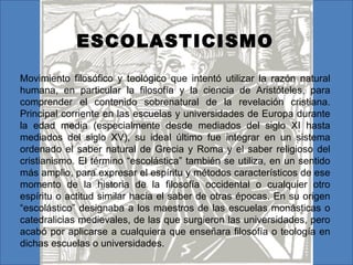 ESCOLASTICISMO
Movimiento filosófico y teológico que intentó utilizar la razón natural
humana, en particular la filosofía y la ciencia de Aristóteles, para
comprender el contenido sobrenatural de la revelación cristiana.
Principal corriente en las escuelas y universidades de Europa durante
la edad media (especialmente desde mediados del siglo XI hasta
mediados del siglo XV), su ideal último fue integrar en un sistema
ordenado el saber natural de Grecia y Roma y el saber religioso del
cristianismo. El término “escolástica” también se utiliza, en un sentido
más amplio, para expresar el espíritu y métodos característicos de ese
momento de la historia de la filosofía occidental o cualquier otro
espíritu o actitud similar hacia el saber de otras épocas. En su origen
“escolástico” designaba a los maestros de las escuelas monásticas o
catedralicias medievales, de las que surgieron las universidades, pero
acabó por aplicarse a cualquiera que enseñara filosofía o teología en
dichas escuelas o universidades.
 