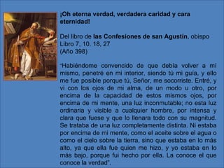 ¡Oh eterna verdad, verdadera caridad y cara
eternidad!

Del libro de las Confesiones de san Agustín, obispo
Libro 7, 10. 18, 27
(Año 398)

“Habiéndome convencido de que debía volver a mí
mismo, penetré en mi interior, siendo tú mi guía, y ello
me fue posible porque tú, Señor, me socorriste. Entré, y
vi con los ojos de mi alma, de un modo u otro, por
encima de la capacidad de estos mismos ojos, por
encima de mi mente, una luz inconmutable; no esta luz
ordinaria y visible a cualquier hombre, por intensa y
clara que fuese y que lo llenara todo con su magnitud.
Se trataba de una luz completamente distinta. Ni estaba
por encima de mi mente, como el aceite sobre el agua o
como el cielo sobre la tierra, sino que estaba en lo más
alto, ya que ella fue quien me hizo, y yo estaba en lo
más bajo, porque fui hecho por ella. La conoce el que
conoce la verdad”.
 