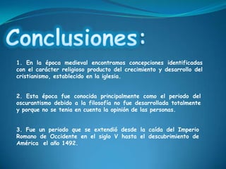 Conclusiones: 1. En la época medieval encontramos concepciones identificadas con el carácter religioso producto del crecimiento y desarrollo del cristianismo, establecido en la iglesia. 2. Esta época fue conocida principalmente como el periodo del oscurantismo debido a la filosofía no fue desarrollada totalmente y porque no se tenia en cuenta la opinión de las personas.3. Fue un periodo que se extendió desde la caída del Imperio Romano de Occidente en el siglo V hasta el descubrimiento de América  el año 1492.