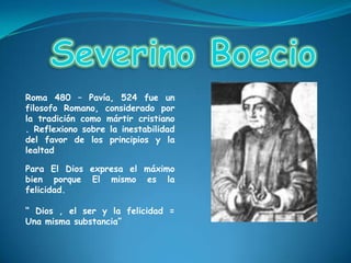 Severino BoecioRoma 480 – Pavía, 524 fue un filosofo Romano, considerado por la tradición como mártir cristiano . Reflexiono sobre la inestabilidad del favor de los principios y la lealtad  Para El Dios expresa el máximo bien porque El mismo es la felicidad.“ Dios , el ser y la felicidad = Una misma substancia” 