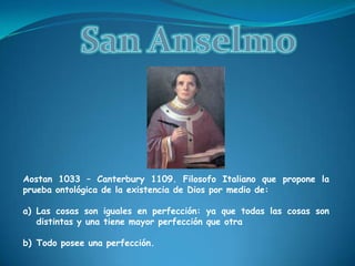 San AnselmoAostan 1033 – Canterbury 1109. Filosofo Italiano que propone la prueba ontológica de la existencia de Dios por medio de: Las cosas son iguales en perfección: ya que todas las cosas son distintas y una tiene mayor perfección que otraTodo posee una perfección.  