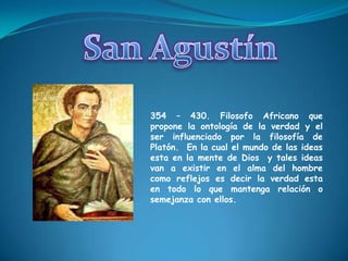 San Agustín354 – 430. Filosofo Africano que propone la ontología de la verdad y el ser influenciado por la filosofía de Platón.  En la cual el mundo de las ideas esta en la mente de Dios  y tales ideas van a existir en el alma del hombre como reflejos es decir la verdad esta en todo lo que mantenga relación o semejanza con ellos.