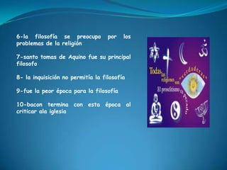 6-la filosofía se preocupo por los problemas de la religión7-santo tomas de Aquino fue su principal filosofo8- la inquisición no permitía la filosofía9-fue la peor época para la filosofía10-bacon termina con esta época al criticar ala iglesia