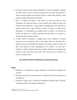 2- O universo apresenta uma estrutura piramidal. O vértice da pirâmide é ocupado
por Deus. Entre o vértice e a base há uma série de seres tanto mais perfeitos e
menos numerosos quanto mais próximo de Deus, e tanto menos perfeitos e mais
numerosos quanto mais próximo da matéria.
3- Deus e a matéria são eternos e não criados, ao passo que todos os seres
intermédios são criados por Deus, os seres corpóreos são criados por Deus com
auxílio dos seres espirituais. A parte superior é ocupada pelos seres espirituais na
seguinte ordem: Deus, Logos, Potências e Ideias. O Logos e as Ideias são os
Demiurgos, os coordenadores que ajudam Deus na criação e no governo do
mundo. As Ideias são os modelos espirituais dos quais Deus e os ministros se
servem para criar as coisas materiais.
4- A parte inferior da pirâmide é ocupada pelas coisas corpóreas. O homem
encontra-se na zona limítrofe entre as duas partes. Mas esta colocação não é
definitiva, ele tem a possibilidade de separar-se do mundo corpóreo e de subir até
Deus. Pela prática da ascese, desapegando-se dos sentidos e de tudo que é
corpóreo e o fascina, ajudado pela divina revelação, contida na Lei o homem pode
retornar à esfera das Ideias; pode mesmo subir mais alto até as Potências, ao
Logos e ao Próprio Deus. 9
1.4.2- TITO FLÁVIO CLEMENTE (S. Clemente 150-215-6)

Obras:
1- Protréptico ou Exortação aos gregos aproxima-se da literatura apologética do
século II.
2- Pedagogo em três livros, procura educar na verdade cristã o leitor que apartou-se
do paganismo.
3- Stramata ou Tapetes, isto é, Tecidos de Comentários científicos sobre a Filosofia.
Exposição científica da Verdade revelada cristã.

9

MONDIN, B. Curso de Filosofia, Vol. I pp. 122-125.

 