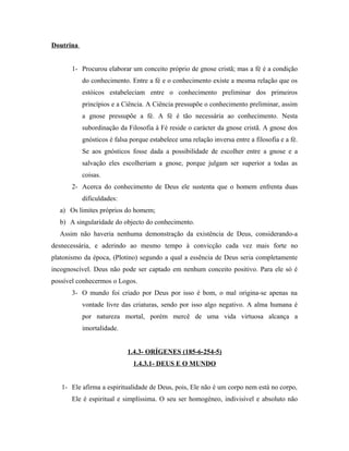 Doutrina
1- Procurou elaborar um conceito próprio de gnose cristã; mas a fé é a condição
do conhecimento. Entre a fé e o conhecimento existe a mesma relação que os
estóicos estabeleciam entre o conhecimento preliminar dos primeiros
princípios e a Ciência. A Ciência pressupõe o conhecimento preliminar, assim
a gnose pressupõe a fé. A fé é tão necessária ao conhecimento. Nesta
subordinação da Filosofia à Fé reside o carácter da gnose cristã. A gnose dos
gnósticos é falsa porque estabelece uma relação inversa entre a filosofia e a fé.
Se aos gnósticos fosse dada a possibilidade de escolher entre a gnose e a
salvação eles escolheriam a gnose, porque julgam ser superior a todas as
coisas.
2- Acerca do conhecimento de Deus ele sustenta que o homem enfrenta duas
dificuldades:
a) Os limites próprios do homem;
b) A singularidade do objecto do conhecimento.
Assim não haveria nenhuma demonstração da existência de Deus, considerando-a
desnecessária, e aderindo ao mesmo tempo à convicção cada vez mais forte no
platonismo da época, (Plotino) segundo a qual a essência de Deus seria completamente
incognoscível. Deus não pode ser captado em nenhum conceito positivo. Para ele só é
possível conhecermos o Logos.
3- O mundo foi criado por Deus por isso é bom, o mal origina-se apenas na
vontade livre das criaturas, sendo por isso algo negativo. A alma humana é
por natureza mortal, porém mercê de uma vida virtuosa alcança a
imortalidade.
1.4.3- ORÍGENES (185-6-254-5)
1.4.3.1- DEUS E O MUNDO
1- Ele afirma a espiritualidade de Deus, pois, Ele não é um corpo nem está no corpo,
Ele é espiritual e simplíssima. O seu ser homogéneo, indivisível e absoluto não

 