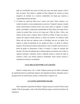pode ser considerado nem como um todo nem como uma parte, porque o todo é
feito de partes. Para indicar a unidade de Deus Orígenes faz recurso ao termo
pitagórico de mónada ou a conceito neoplatónico de énada que expressa a
singularidade absoluta de Deus.
2- O mundo foi criado por Deus mas é eterno, sem início. Deus contínua a ser
criador da matéria e actua omnipresente no universo. Temporal é apenas o mundo
actual, anteriormente existiram outros, bem como outros se seguirão. A criação
desde a eternidade é exigida pela imutabilidade de Deus (Deus não muda). Para a
criação do mundo Deus serviu-se do Logos que é filho de Deus e Deus, mas
inferior ao Pai (como o Espírito Santo é inferior ao Filho). O logos cria antes o
mundo dos espíritos donde pertence as almas dos homens. Os espíritos sendo
finitos não são bons por natureza como a divindade, mas por sua opção, livre
arbítrio se afasta da plenitude do ser, própria de Deus e se perde no inferior,
porque se fosse bom por natureza não praticava o mal. O mundo sensível cria-se a
partir da queda ou afastamento a Deus. O mundo é o lugar de expiação dos
pecados. Os frutos da redenção não se limitam apenas aos homens mas a todos os
espíritos incluindo o demónio. Assim a redenção efectua o retorno de todas as
criaturas à Deus, este retorno chama-se restauração. Neste retorno consiste a
superação do mal que é escatológico.
1.4.3.2- RELAÇÃO ENTRE A FÉ A RAZÃO
Quanto a relação entre a fé e a razão, Orígenes pensa que ela indica a passagem
do significado literal ao significado alegórico das Sagradas Escrituras, indicando assim a
passagem da fé ao conhecimento, porém o conhecimento é superior a fé.
1.5- SANTO AGOSTINHO (354-430)
Santo Agostinho (Agostinho de Hipona, Tagaste) nasceu no norte de África actual
Argélia. Filho de pai pagão e mãe cristã (Santa Mónica) segue a carreira de professor de
eloquência.

 