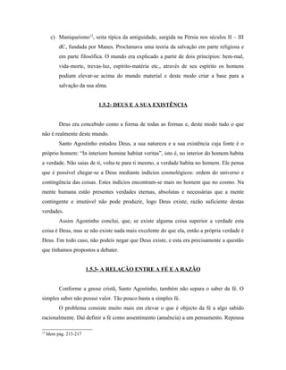 c) Maniqueísmo12, seita típica da antiguidade, surgida na Pérsia nos séculos II – III
dC, fundada por Manes. Proclamava uma teoria da salvação em parte religiosa e
em parte filosófica. O mundo era explicado a partir de dois princípios: bem-mal,
vida-morte, trevas-luz, espírito-matéria etc., através de seu espírito os homens
podiam elevar-se acima do mundo material e deste modo criar a base para a
salvação da sua alma.
1.5.2- DEUS E A SUA EXISTÊNCIA
Deus era concebido como a forma de todas as formas e, deste modo tudo o que
não é realmente deste mundo.
Santo Agostinho estudou Deus, a sua natureza e a sua existência cuja fonte é o
próprio homem: “In interiore homine habitat veritas”, isto é, no interior do homem habita
a verdade. Não saias de ti, volta-te para ti mesmo, a verdade habita no homem. Ele pensa
que é possível chegar-se a Deus mediante indícios cosmológicos: ordem do universo e
contingência das coisas. Estes indícios encontram-se mais no homem que no cosmo. Na
mente humana estão presentes verdades eternas, absolutas e necessárias que a mente
contingente e imutável não pode produzir, logo Deus existe, razão suficiente destas
verdades.
Assim Agostinho conclui, que, se existe alguma coisa superior a verdade esta
coisa é Deus, mas se não existe nada mais excelente do que ela, então a própria verdade é
Deus. Em todo caso, não podeis negar que Deus existe, e esta era precisamente a questão
que tínhamos propostos a debater.
1.5.3- A RELAÇÃO ENTRE A FÉ E A RAZÃO
Conforme a gnose cristã, Santo Agostinho, também não separa o saber da fé. O
simples saber não possui valor. Tão pouco basta a simples fé.
O problema consiste muito mais em elevar o que é objecto da fé a algo sabido
racionalmente. Daí definir a fé como assentimento (anuência) a um pensamento. Repousa
12

Idem pág. 215-217

 