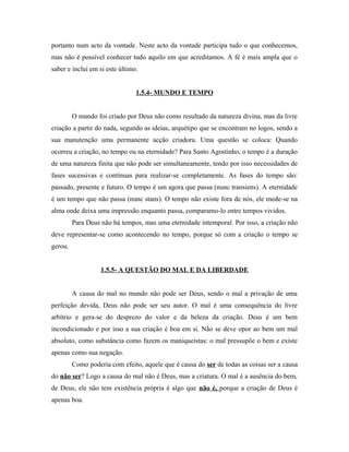 portanto num acto da vontade. Neste acto da vontade participa tudo o que conhecemos,
mas não é possível conhecer tudo aquilo em que acreditamos. A fé é mais ampla que o
saber e inclui em si este último.
1.5.4- MUNDO E TEMPO
O mundo foi criado por Deus não como resultado da natureza divina, mas da livre
criação a partir do nada, segundo as ideias, arquétipo que se encontram no logos, sendo a
sua manutenção uma permanente acção criadora. Uma questão se coloca: Quando
ocorreu a criação, no tempo ou na eternidade? Para Santo Agostinho, o tempo é a duração
de uma natureza finita que não pode ser simultaneamente, tendo por isso necessidades de
fases sucessivas e contínuas para realizar-se completamente. As fases do tempo são:
passado, presente e futuro. O tempo é um agora que passa (nunc transiens). A eternidade
é um tempo que não passa (nunc stans). O tempo não existe fora de nós, ele mede-se na
alma onde deixa uma impressão enquanto passa, comparamo-lo entre tempos vividos.
Para Deus não há tempos, mas uma eternidade intemporal. Por isso, a criação não
deve representar-se como acontecendo no tempo, porque só com a criação o tempo se
gerou.
1.5.5- A QUESTÃO DO MAL E DA LIBERDADE
A causa do mal no mundo não pode ser Deus, sendo o mal a privação de uma
perfeição devida, Deus não pode ser seu autor. O mal é uma consequência do livre
arbítrio e gera-se do desprezo do valor e da beleza da criação. Deus é um bem
incondicionado e por isso a sua criação é boa em si. Não se deve opor ao bem um mal
absoluto, como substância como fazem os maniqueístas: o mal pressupõe o bem e existe
apenas como sua negação.
Como poderia com efeito, aquele que é causa do ser de todas as coisas ser a causa
do não ser? Logo a causa do mal não é Deus, mas a criatura. O mal é a ausência do bem,
de Deus, ele não tem existência própria é algo que não é, porque a criação de Deus é
apenas boa.

 